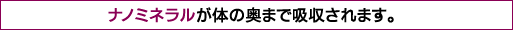 ナノミネラルが体の奥まで吸収されます。