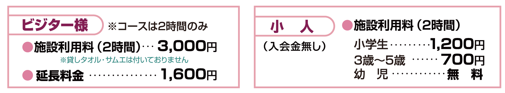 ビジター様 ●施設利用料（2時間）…2,770円●延長（1時間）…1,500円　　小人●施設利用料（2時間）…1,150円…660円…無　料　貸しアイテム・その他　貸しバスタオル／260円　石かけ／660円　貸しフェイスタオル／130円　替サムエ／400円